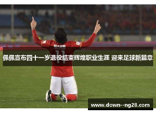 佩佩宣布四十一岁退役结束辉煌职业生涯 迎来足球新篇章