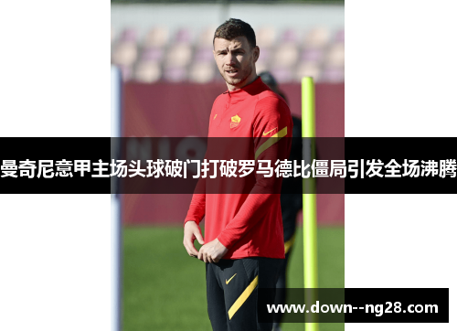 曼奇尼意甲主场头球破门打破罗马德比僵局引发全场沸腾